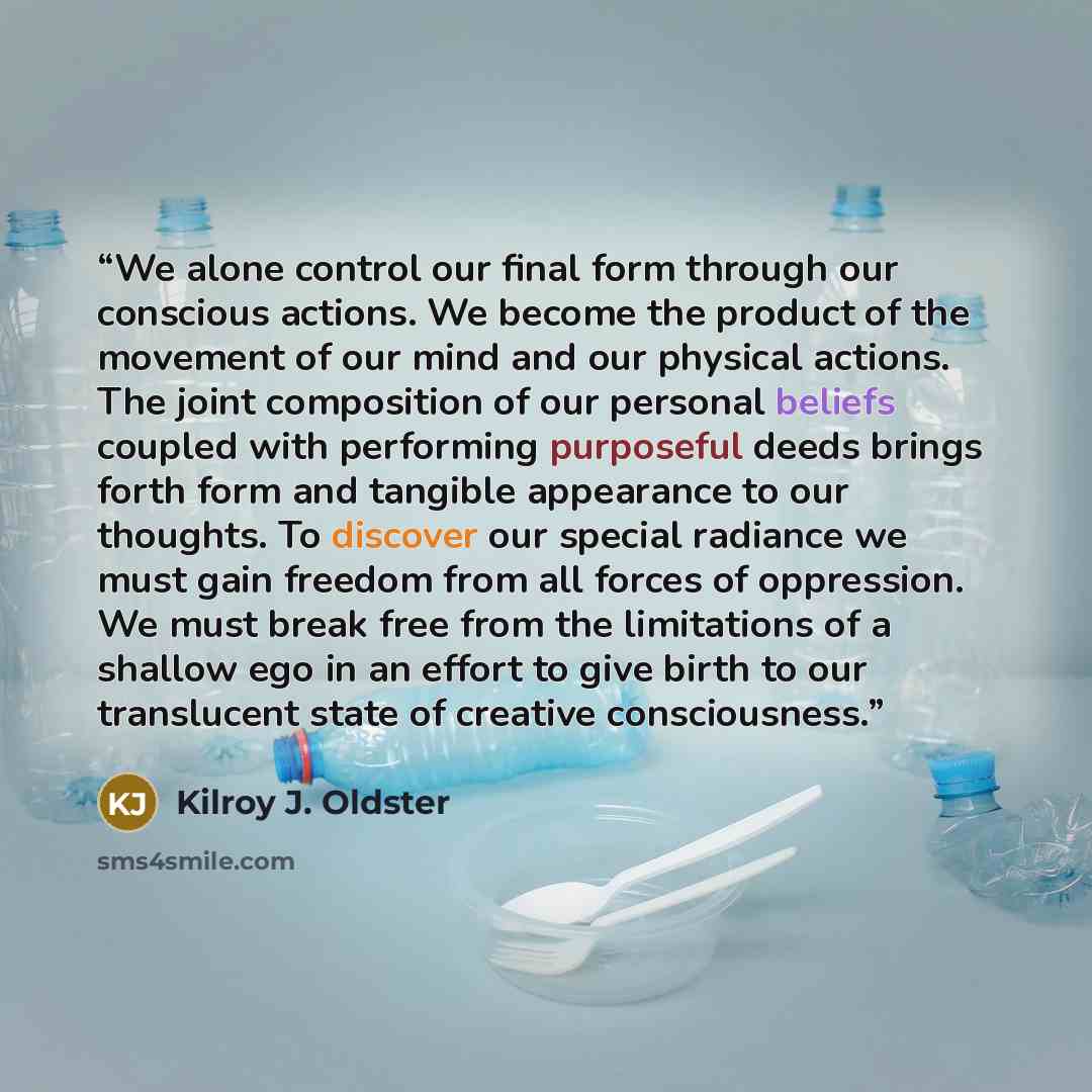 “We alone control our final form through our conscious actions. We become the product of the movement of our mind and our physical actions. The joint composition of our personal beliefs coupled with performing purposeful deeds brings forth form and tangible appearance to our thoughts. To discover…” quote by Kilroy J. Oldster