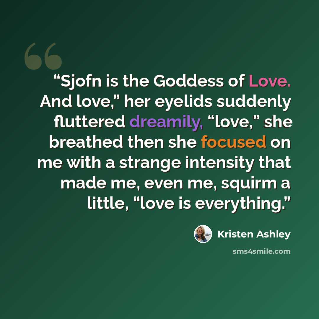 “Sjofn is the Goddess of Love. And love,” her eyelids suddenly fluttered dreamily, “love,” she breathed then she focused on me with a strange intensity that made me, even me, squirm a little, “love is everything.” quote by Kristen Ashley