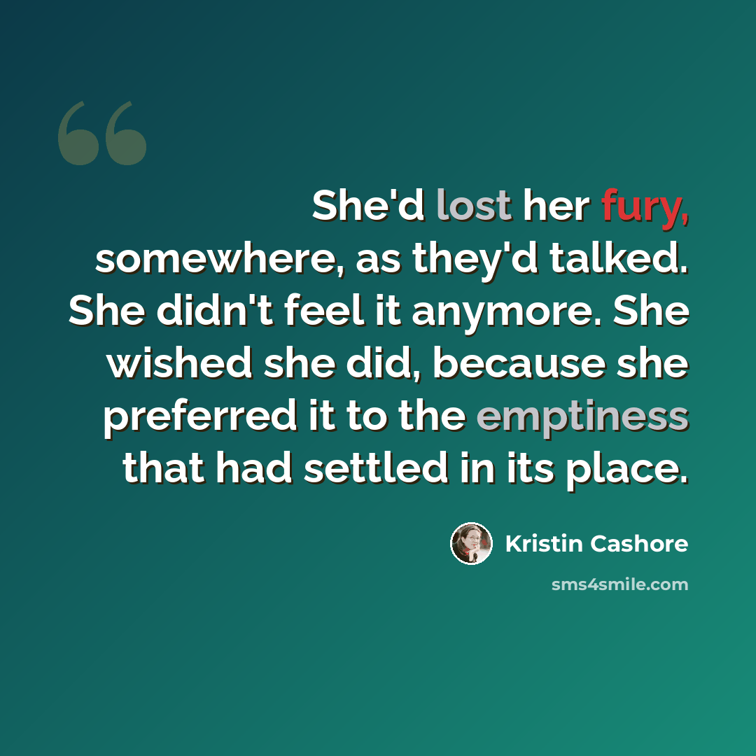 “She'd lost her fury, somewhere, as they'd talked. She didn't feel it anymore. She wished she did, because she preferred it to the emptiness that had settled in its place.” quote by Kristin Cashore