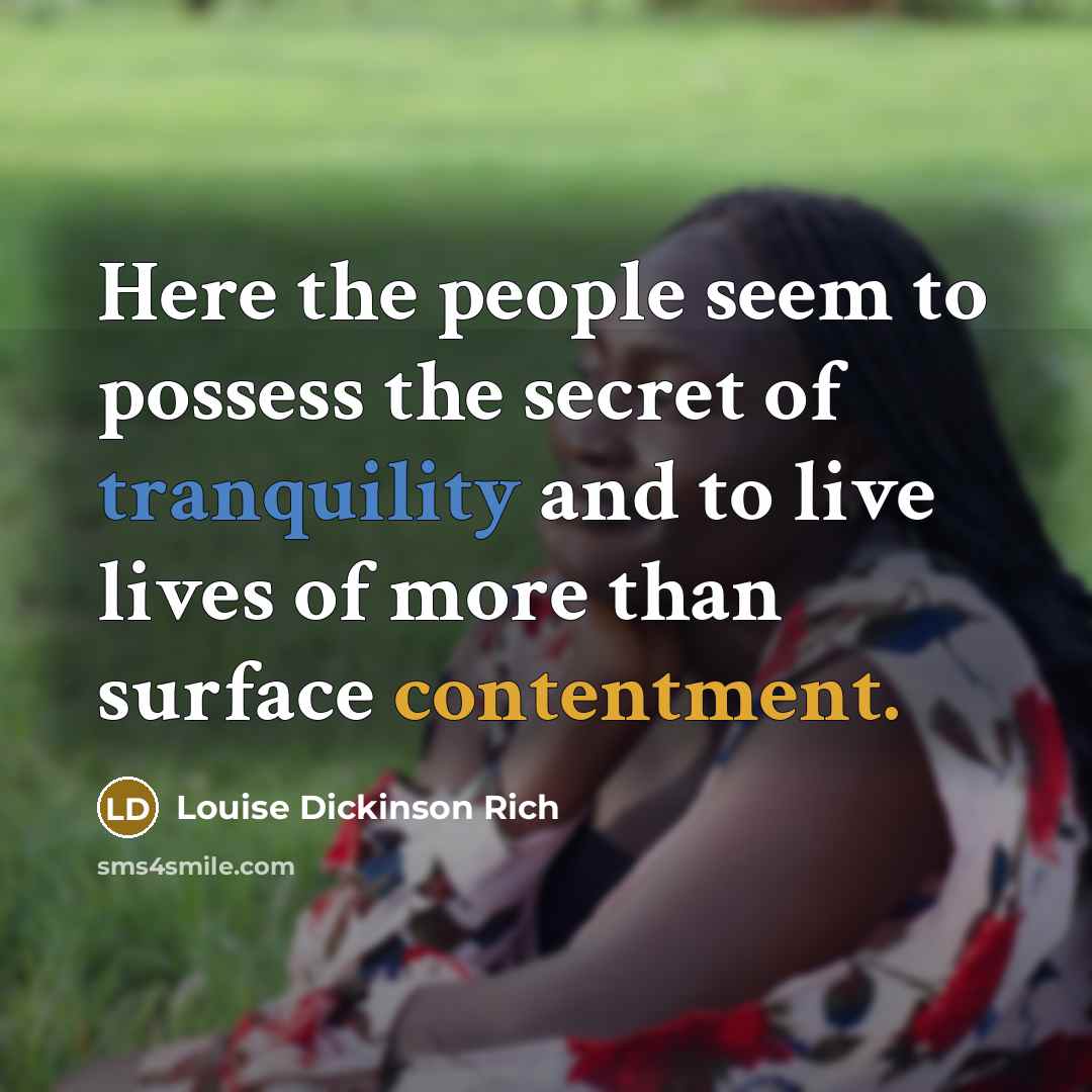 “Here the people seem to possess the secret of tranquility and to live lives of more than surface contentment.” quote by Louise Dickinson Rich