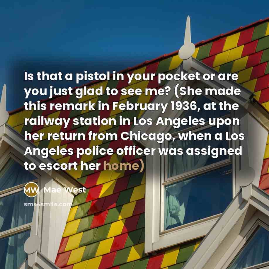 “Is that a pistol in your pocket or are you just glad to see me? (She made this remark in February 1936, at the railway station in Los Angeles upon her return from Chicago, when a Los Angeles police officer was assigned to escort her home)” quote by Mae West