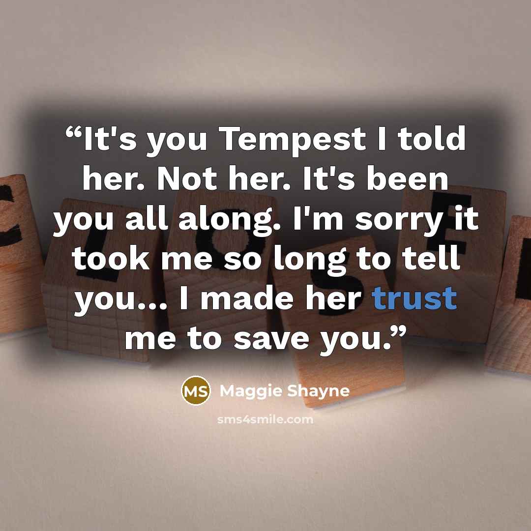 “It's you Tempest I told her. Not her. It's been you all along. I'm sorry it took me so long to tell you… I made her trust me to save you.” quote by Maggie Shayne