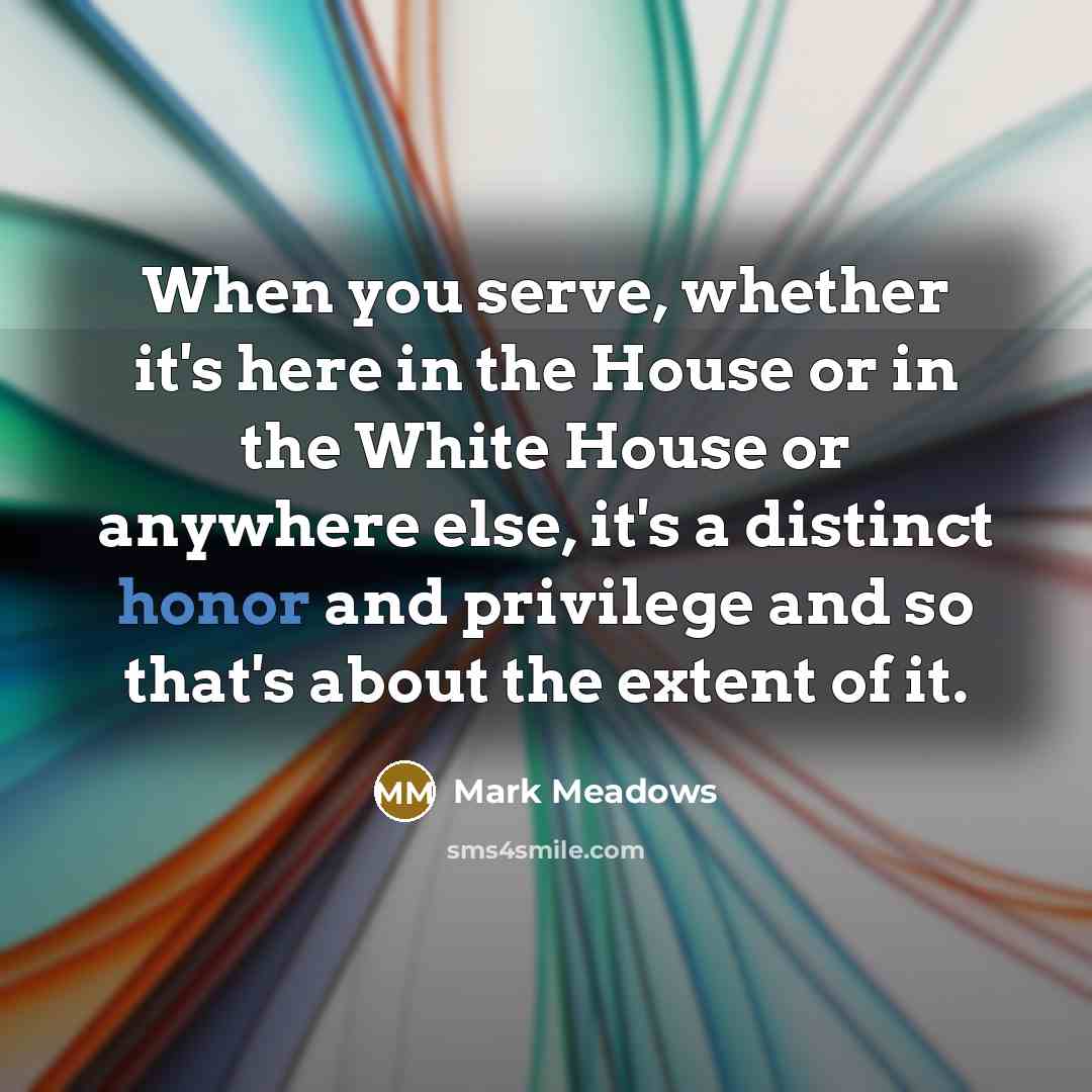 “When you serve, whether it's here in the House or in the White House or anywhere else, it's a distinct honor and privilege and so that's about the extent of it.” quote by Mark Meadows