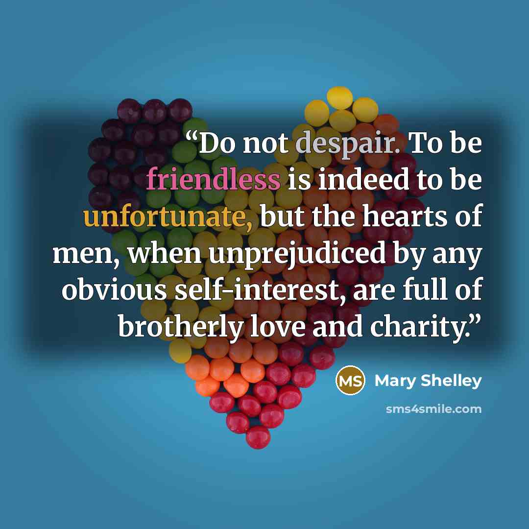 “Do not despair. To be friendless is indeed to be unfortunate, but the hearts of men, when unprejudiced by any obvious self-interest, are full of brotherly love and charity.” quote by Mary Shelley