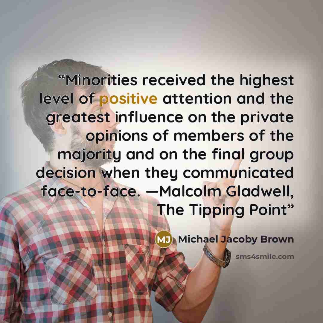 “Minorities received the highest level of positive attention and the greatest influence on the private opinions of members of the majority and on the final group decision when they communicated face-to-face. —Malcolm Gladwell, The Tipping Point” quote by Michael Jacoby Brown