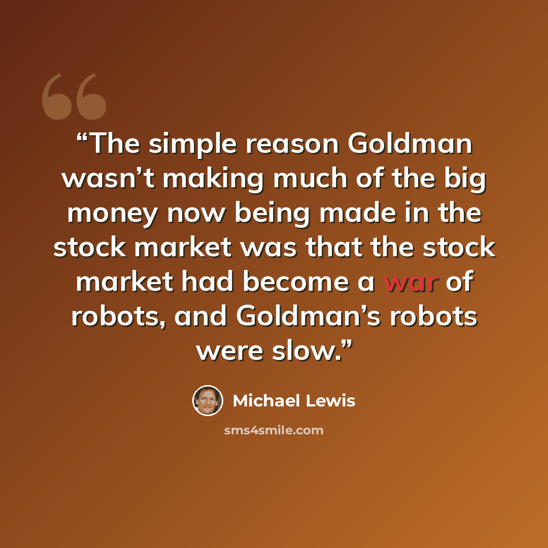 “The simple reason Goldman wasn’t making much of the big money now being made in the stock market was that the stock market had become a war of robots, and Goldman’s robots were slow.” quote by Michael Lewis