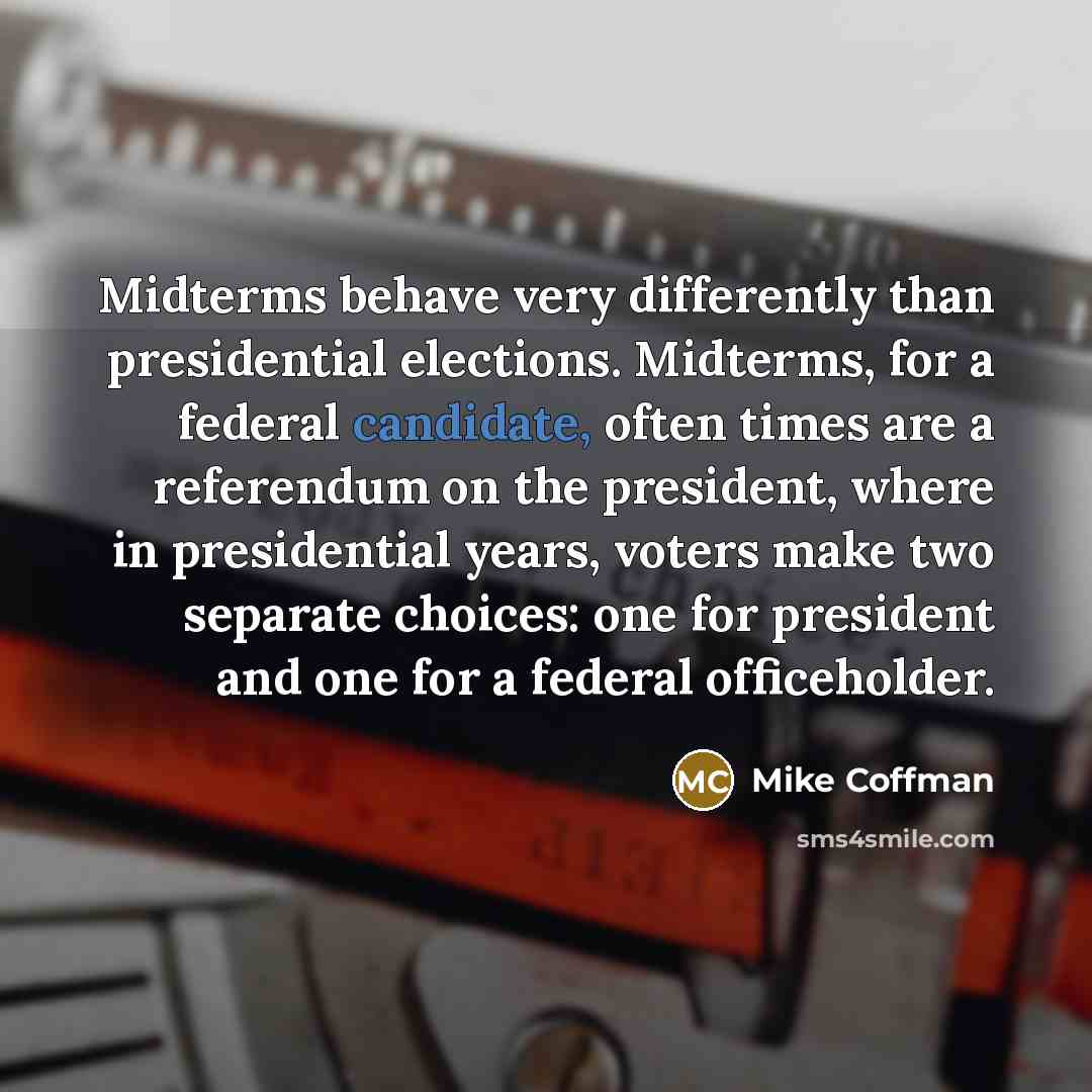 “Midterms behave very differently than presidential elections. Midterms, for a federal candidate, often times are a referendum on the president, where in presidential years, voters make two separate choices: one for president and one for a federal officeholder.” quote by Mike Coffman