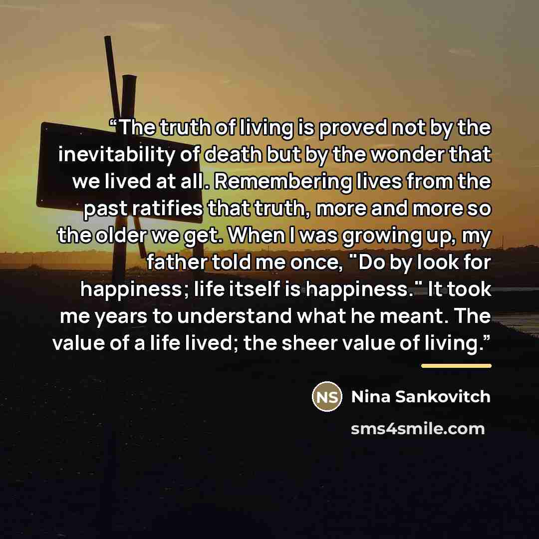 “The truth of living is proved not by the inevitability of death but by the wonder that we lived at all. Remembering lives from the past ratifies that truth, more and more so the older we get. When I was growing up, my father told me once, "Do by look for happiness; life itself is happiness." It…” quote by Nina Sankovitch