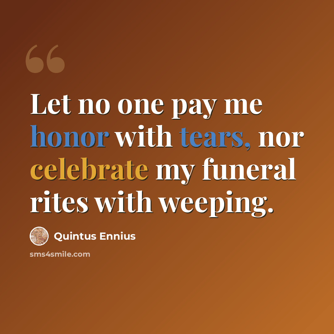 “Let no one pay me honor with tears, nor celebrate my funeral rites with weeping.” quote by Quintus Ennius