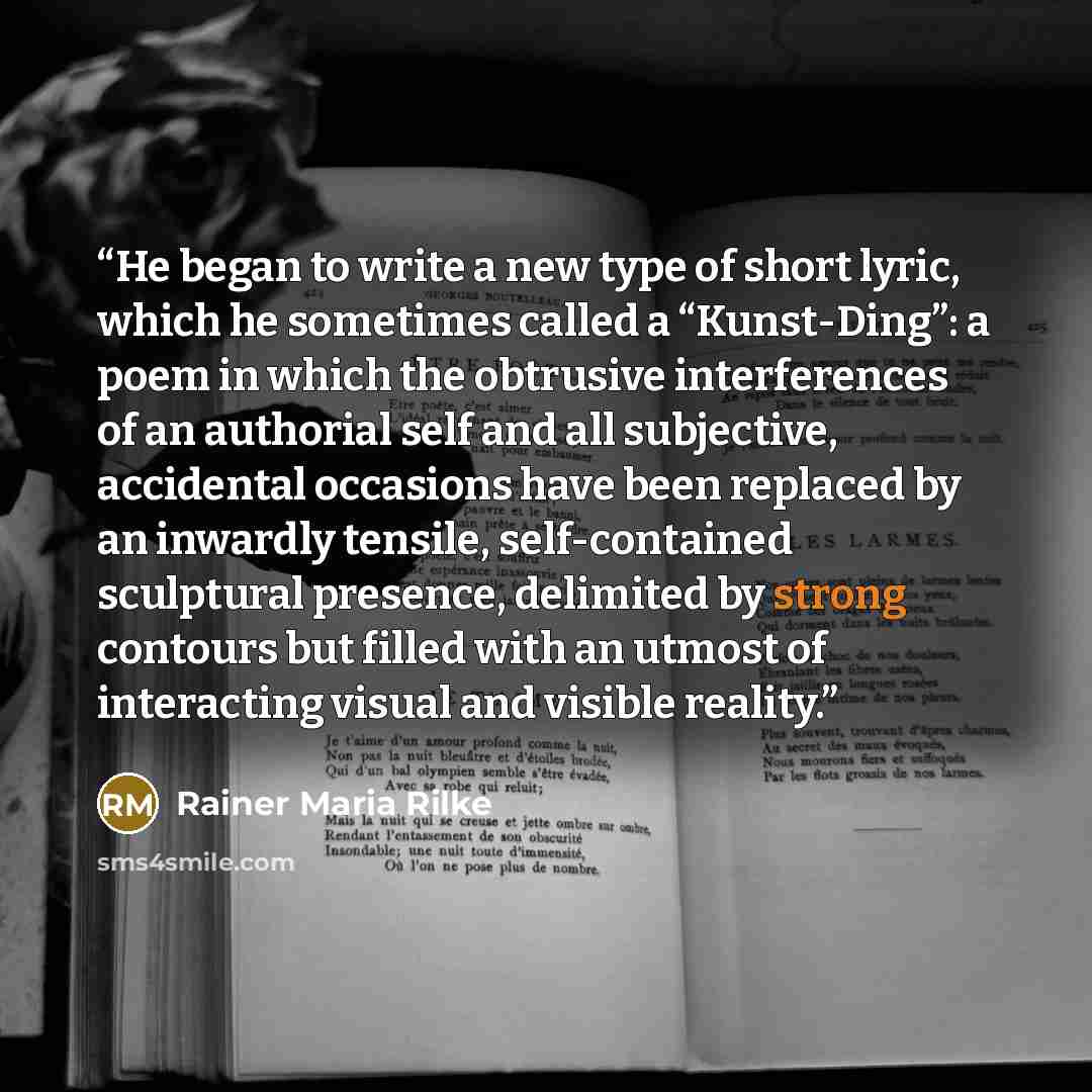“He began to write a new type of short lyric, which he sometimes called a “Kunst-Ding”: a poem in which the obtrusive interferences of an authorial self and all subjective, accidental occasions have been replaced by an inwardly tensile, self-contained sculptural presence, delimited by strong…” quote by Rainer Maria Rilke