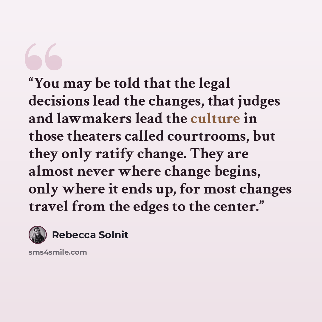 “You may be told that the legal decisions lead the changes, that judges and lawmakers lead the culture in those theaters called courtrooms, but they only ratify change. They are almost never where change begins, only where it ends up, for most changes travel from the edges to the center.” quote by Rebecca Solnit