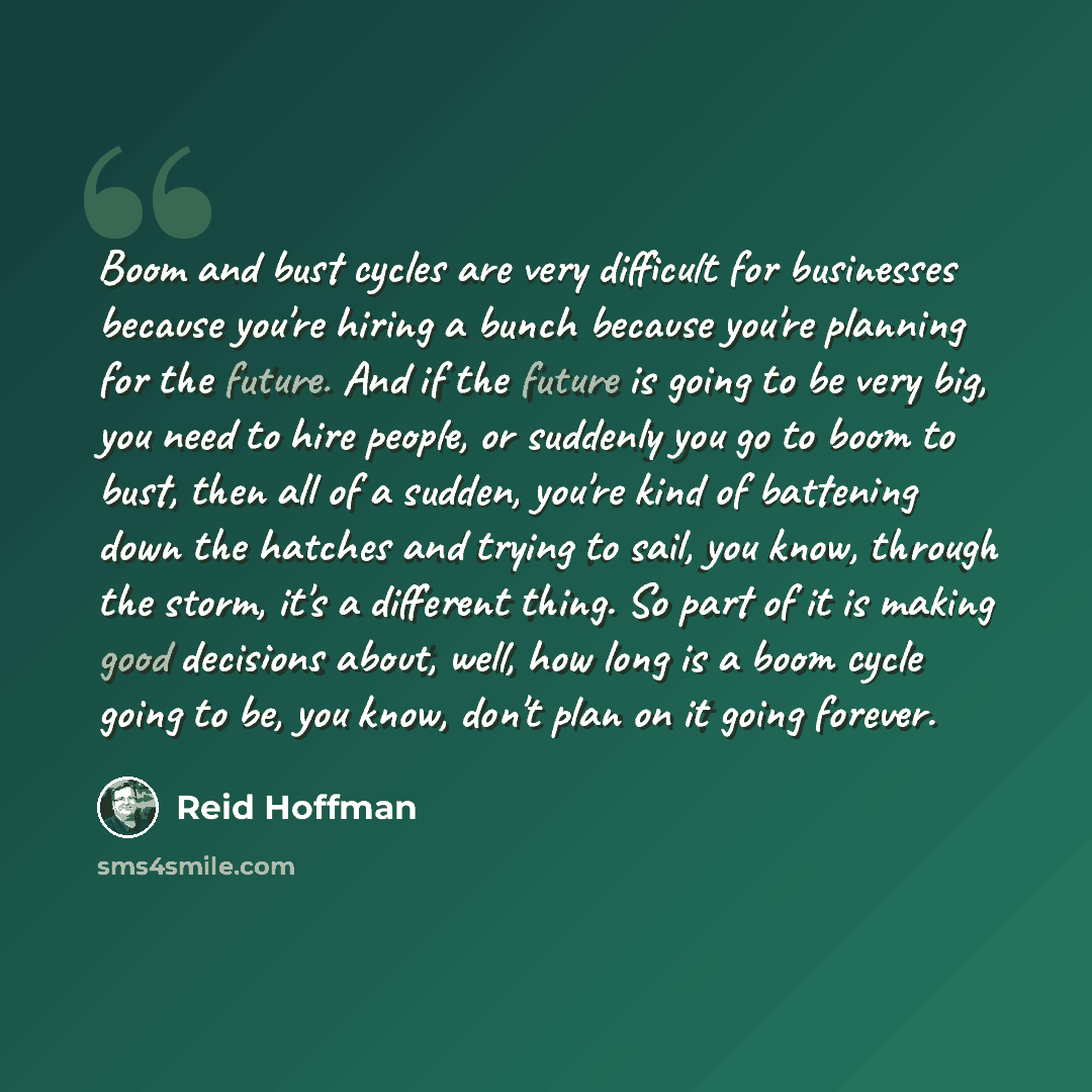 “Boom and bust cycles are very difficult for businesses because you're hiring a bunch because you're planning for the future. And if the future is going to be very big, you need to hire people, or suddenly you go to boom to bust, then all of a sudden, you're kind of battening down the hatches and…” quote by Reid Hoffman