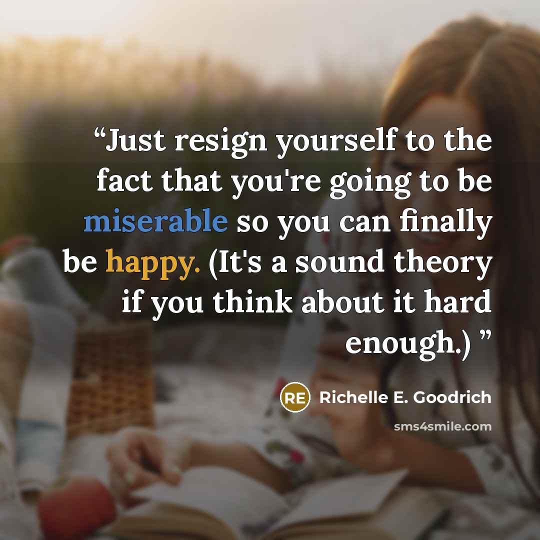 “Just resign yourself to the fact that you're going to be miserable so you can finally be happy. (It's a sound theory if you think about it hard enough.)” quote by Richelle E. Goodrich