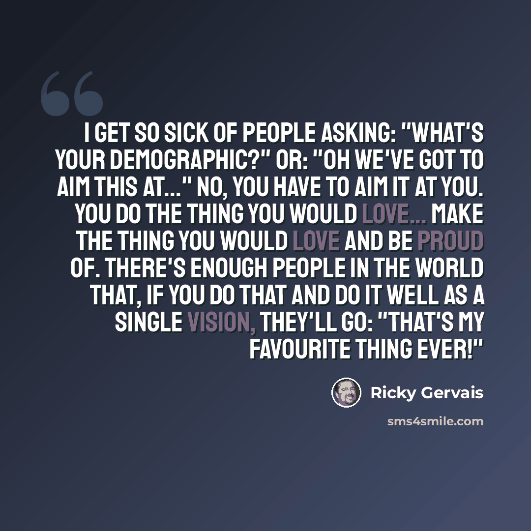 “I get so sick of people asking: "What's your demographic?" Or: "Oh we've got to aim this at..." No, you have to aim it at you. You do the thing you would love... make the thing you would love and be proud of. There's enough people in the world that, if you do that and do it well as a single…” quote by Ricky Gervais