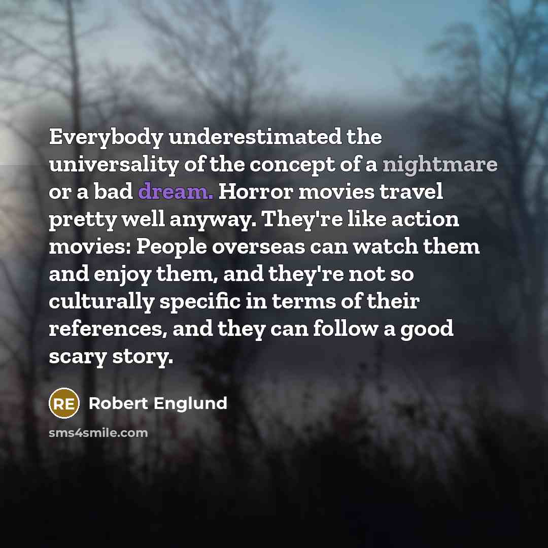 “Everybody underestimated the universality of the concept of a nightmare or a bad dream. Horror movies travel pretty well anyway. They're like action movies: People overseas can watch them and enjoy them, and they're not so culturally specific in terms of their references, and they can follow a…” quote by Robert Englund