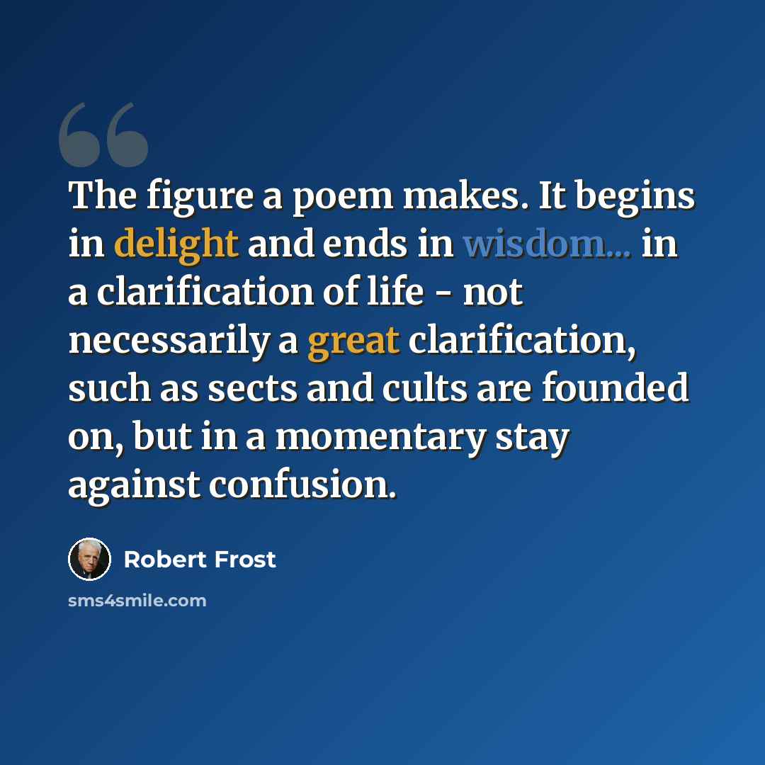“The figure a poem makes. It begins in delight and ends in wisdom... in a clarification of life - not necessarily a great clarification, such as sects and cults are founded on, but in a momentary stay against confusion.” quote by Robert Frost