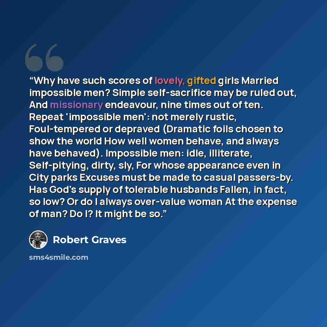 “Why have such scores of lovely, gifted girls Married impossible men? Simple self-sacrifice may be ruled out, And missionary endeavour, nine times out of ten. Repeat 'impossible men': not merely rustic, Foul-tempered or depraved (Dramatic foils chosen to show the world How well women behave, and…” quote by Robert Graves
