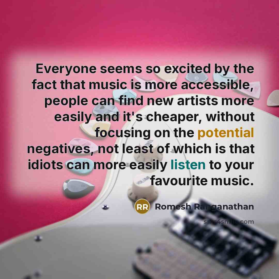 “Everyone seems so excited by the fact that music is more accessible, people can find new artists more easily and it's cheaper, without focusing on the potential negatives, not least of which is that idiots can more easily listen to your favourite music.” quote by Romesh Ranganathan