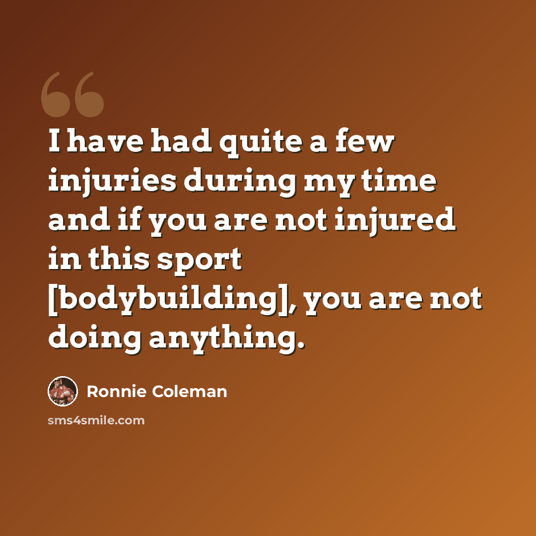 “I have had quite a few injuries during my time and if you are not injured in this sport [bodybuilding], you are not doing anything.” quote by Ronnie Coleman