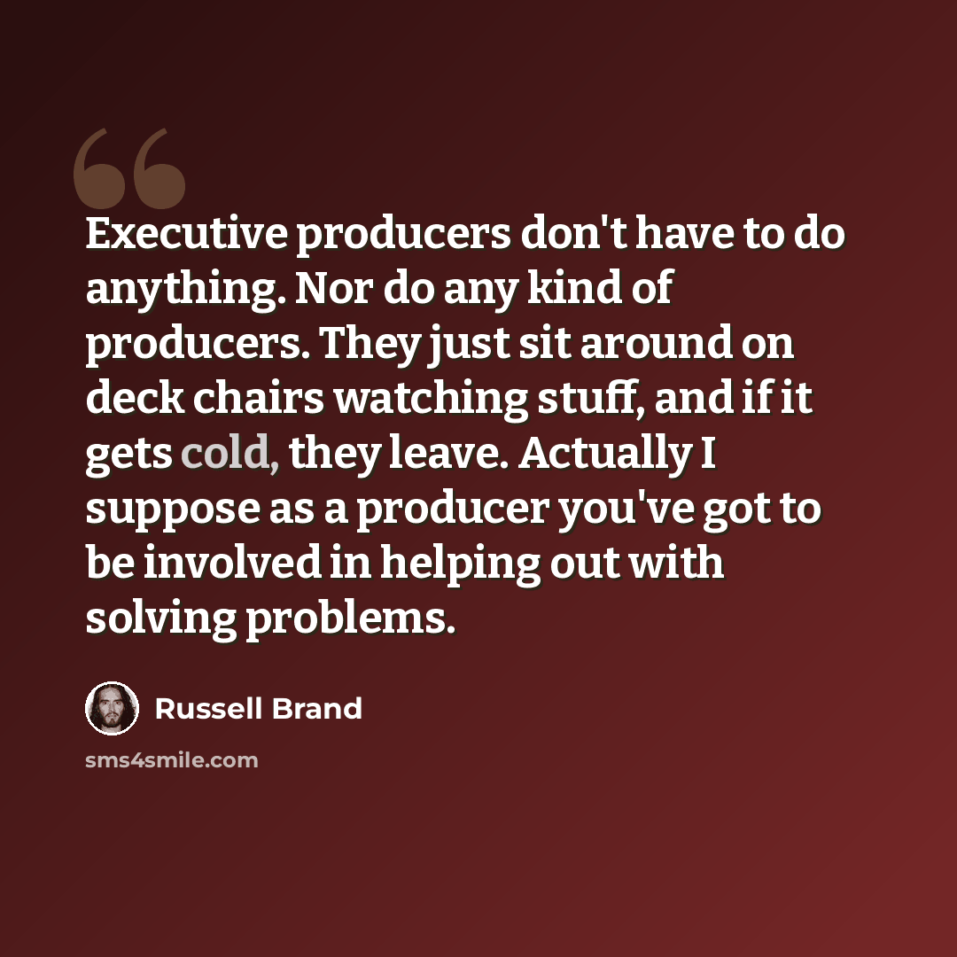 “Executive producers don't have to do anything. Nor do any kind of producers. They just sit around on deck chairs watching stuff, and if it gets cold, they leave. Actually I suppose as a producer you've got to be involved in helping out with solving problems.” quote by Russell Brand