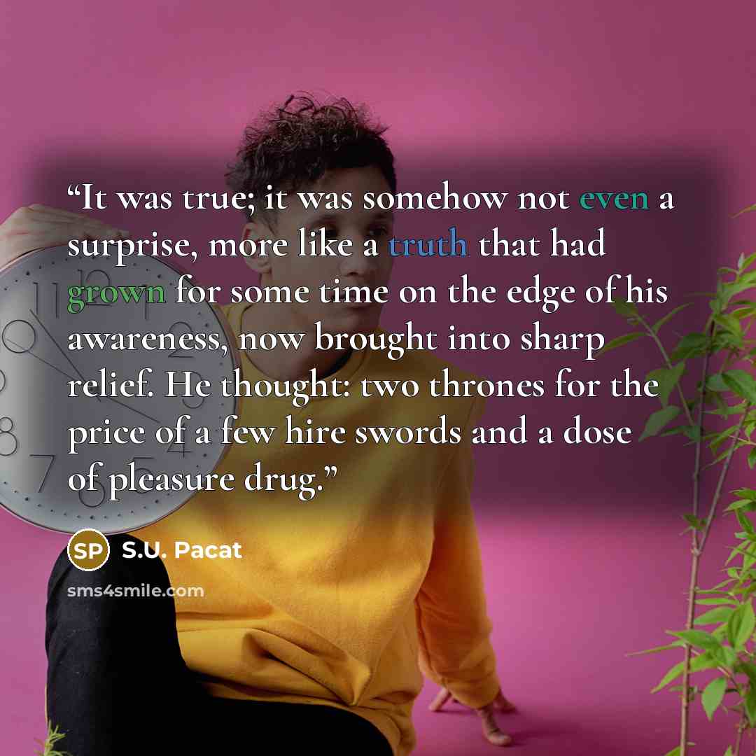 “It was true; it was somehow not even a surprise, more like a truth that had grown for some time on the edge of his awareness, now brought into sharp relief. He thought: two thrones for the price of a few hire swords and a dose of pleasure drug.” quote by S.U. Pacat