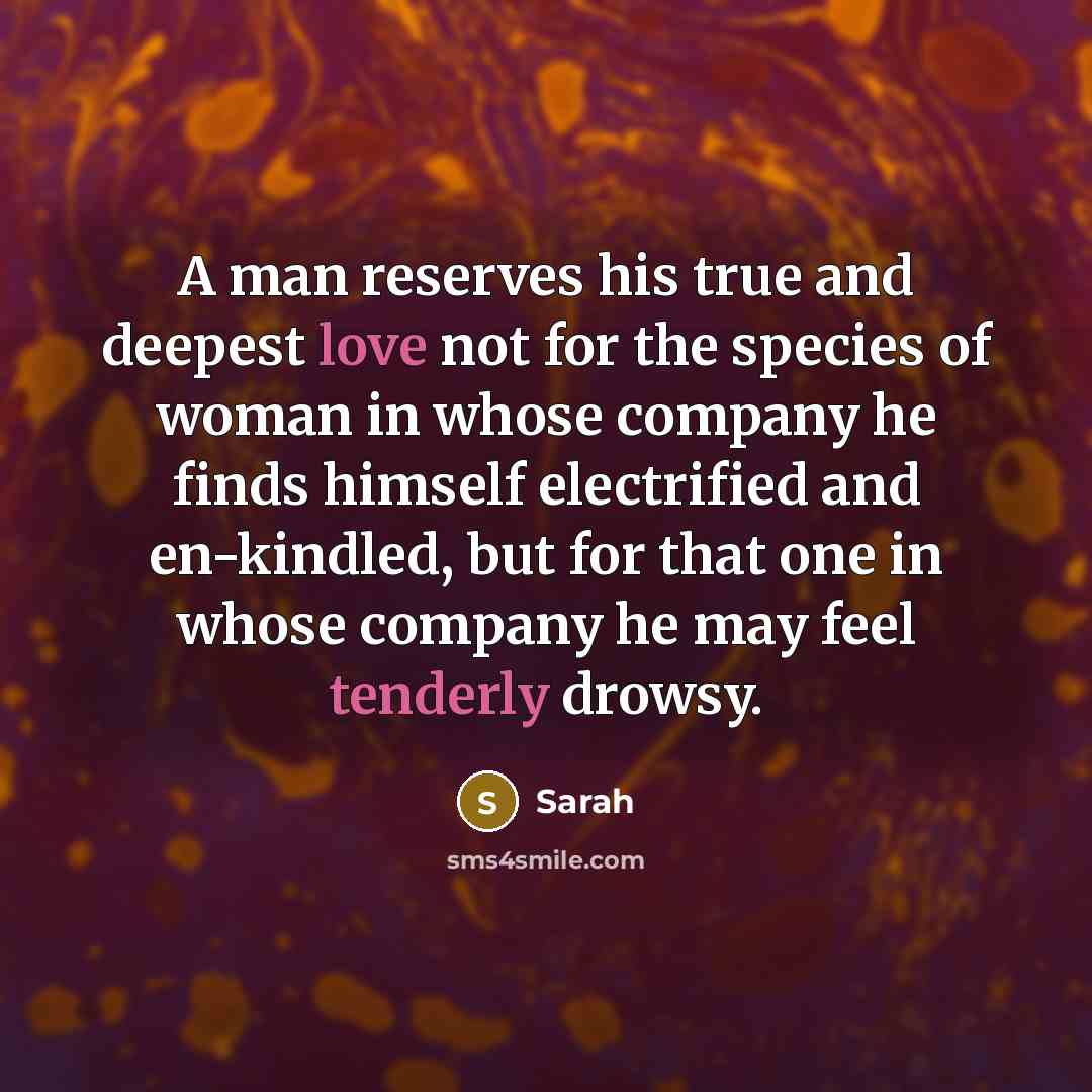 “A man reserves his true and deepest love not for the species of woman in whose company he finds himself electrified and en-kindled, but for that one in whose company he may feel tenderly drowsy.” quote by Sarah