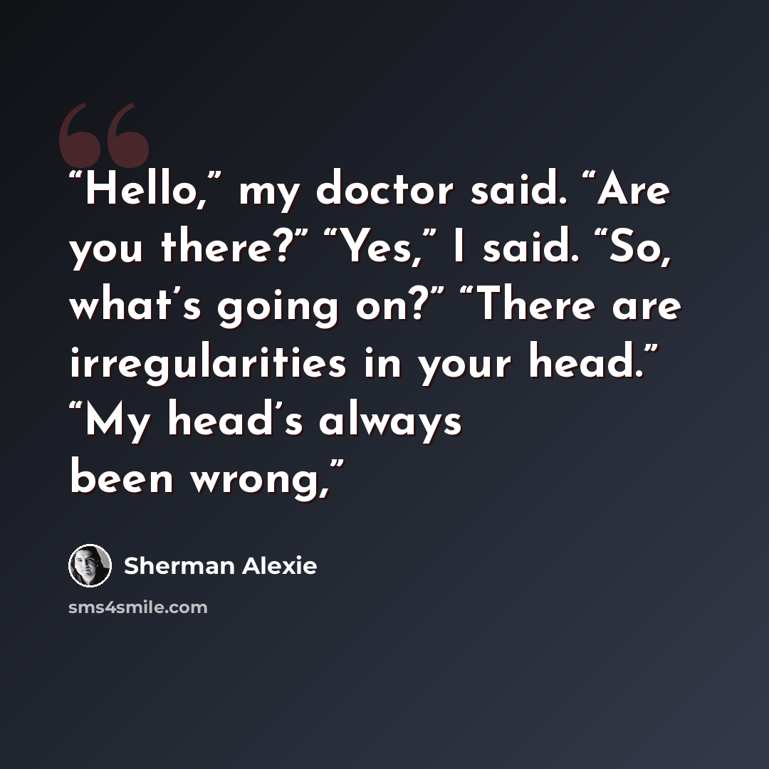 “Hello,” my doctor said. “Are you there?” “Yes,” I said. “So, what’s going on?” “There are irregularities in your head.” “My head’s always been wrong,” quote by Sherman Alexie