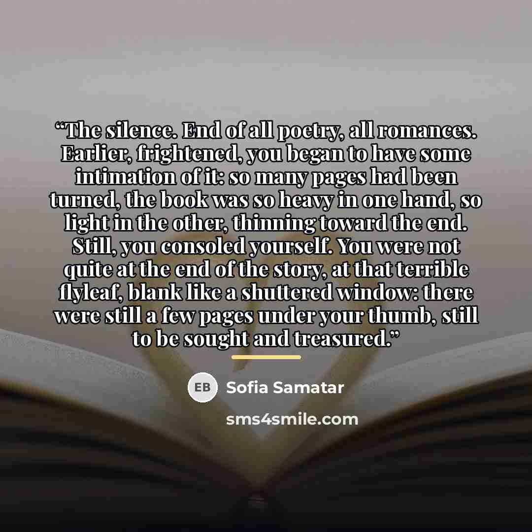 “The silence. End of all poetry, all romances. Earlier, frightened, you began to have some intimation of it: so many pages had been turned, the book was so heavy in one hand, so light in the other, thinning toward the end. Still, you consoled yourself. You were not quite at the end of the story, at…” quote by Sofia Samatar