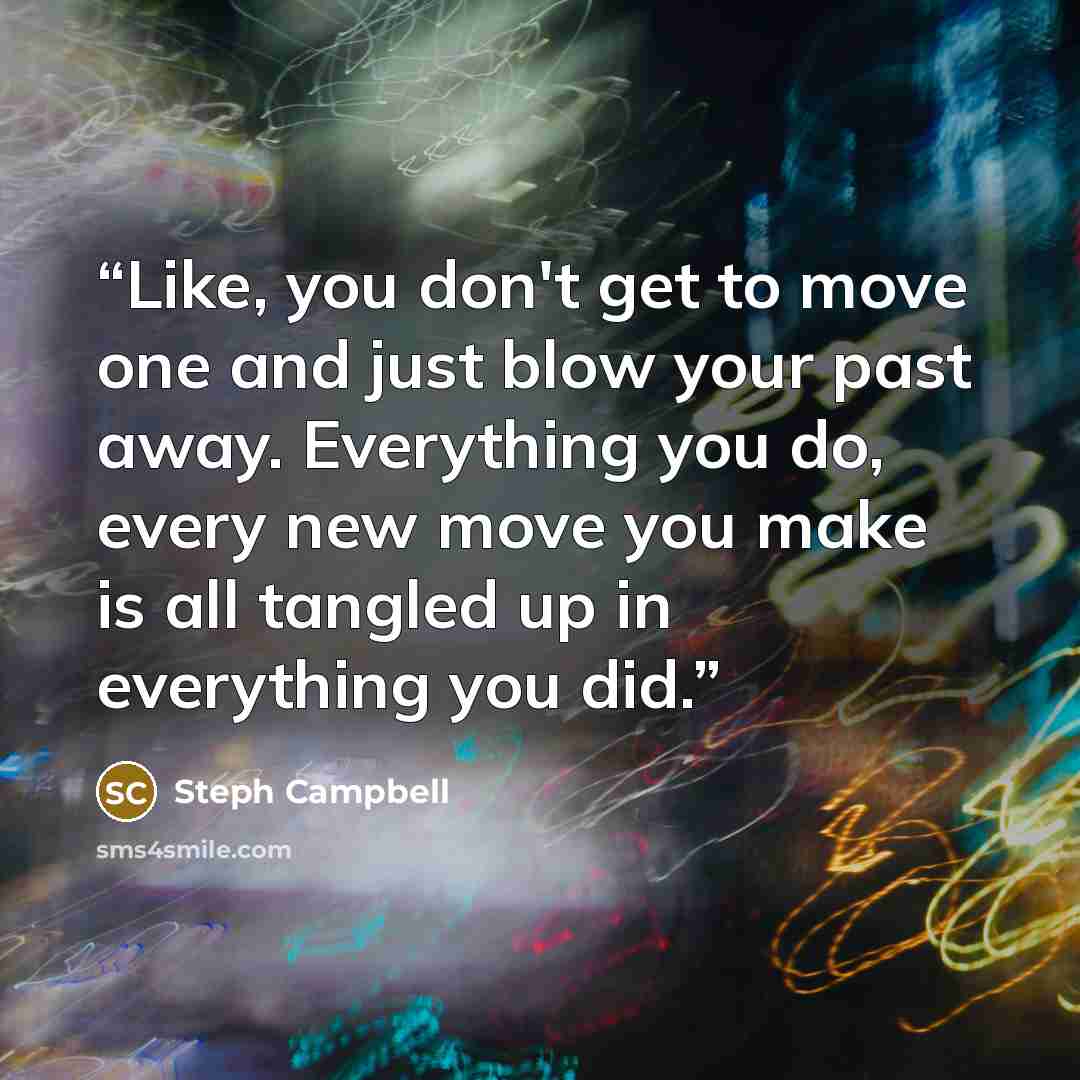 “Like, you don't get to move one and just blow your past away. Everything you do, every new move you make is all tangled up in everything you did.” quote by Steph Campbell