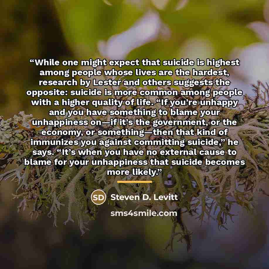 “While one might expect that suicide is highest among people whose lives are the hardest, research by Lester and others suggests the opposite: suicide is more common among people with a higher quality of life. “If you’re unhappy and you have something to blame your unhappiness on—if it’s the…” quote by Steven D. Levitt