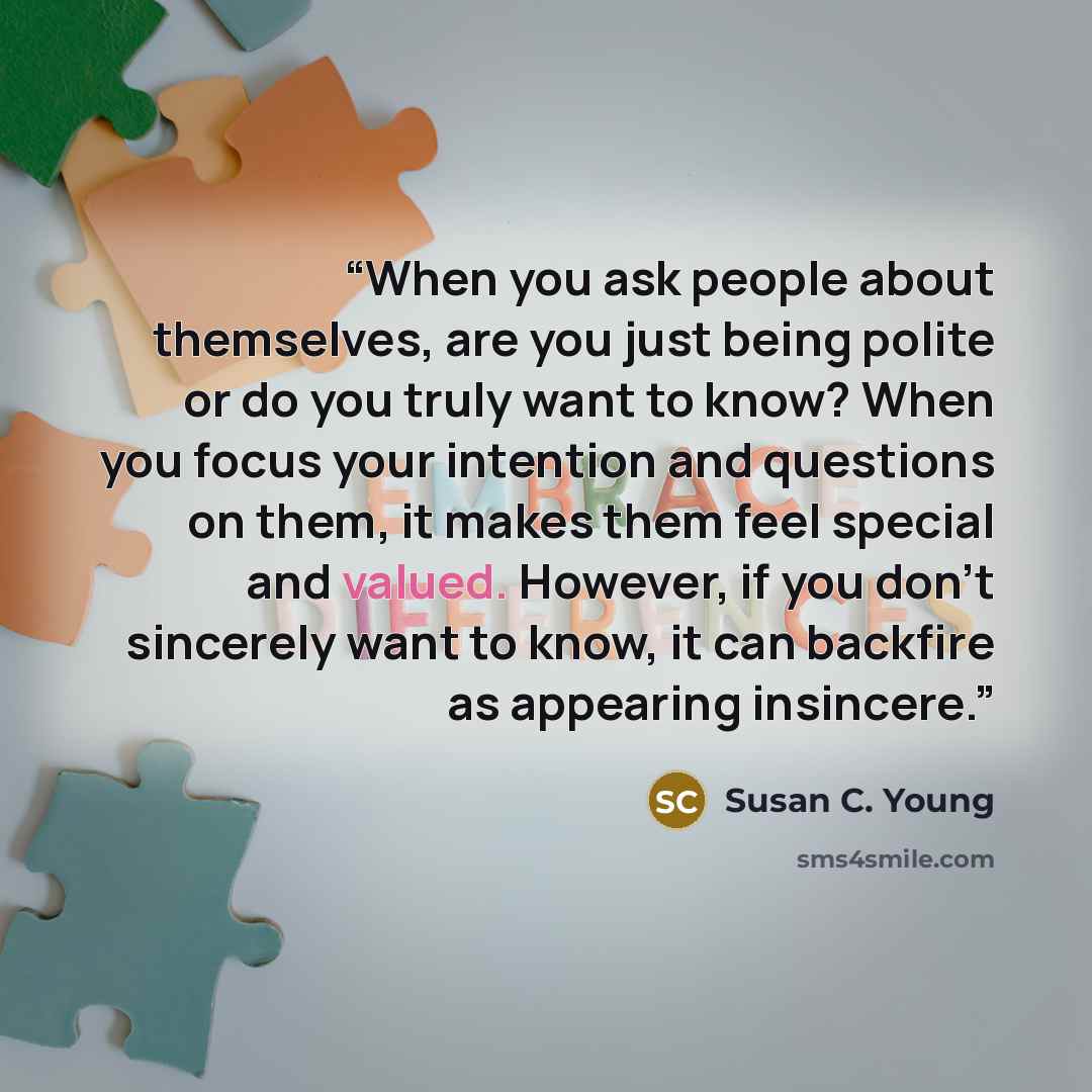 “When you ask people about themselves, are you just being polite or do you truly want to know? When you focus your intention and questions on them, it makes them feel special and valued. However, if you don’t sincerely want to know, it can backfire as appearing insincere.” quote by Susan C. Young