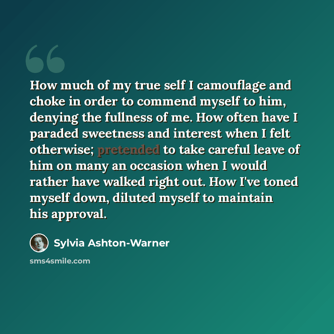 “How much of my true self I camouflage and choke in order to commend myself to him, denying the fullness of me. How often have I paraded sweetness and interest when I felt otherwise; pretended to take careful leave of him on many an occasion when I would rather have walked right out. How I've toned…” quote by Sylvia Ashton-Warner