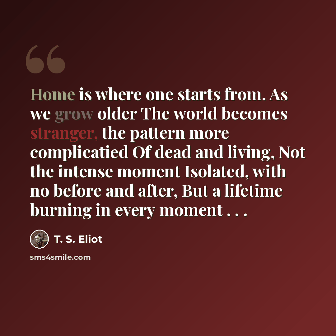 “Home is where one starts from. As we grow older The world becomes stranger, the pattern more complicatied Of dead and living, Not the intense moment Isolated, with no before and after, But a lifetime burning in every moment . . .” quote by T. S. Eliot