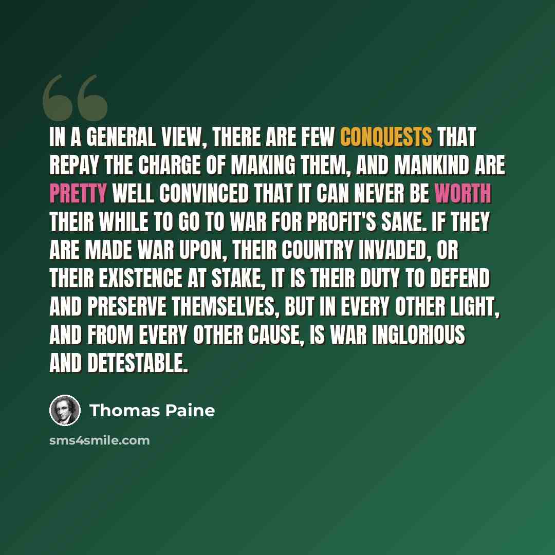 “In a general view, there are few conquests that repay the charge of making them, and mankind are pretty well convinced that it can never be worth their while to go to war for profit's sake. If they are made war upon, their country invaded, or their existence at stake, it is their duty to defend…” quote by Thomas Paine