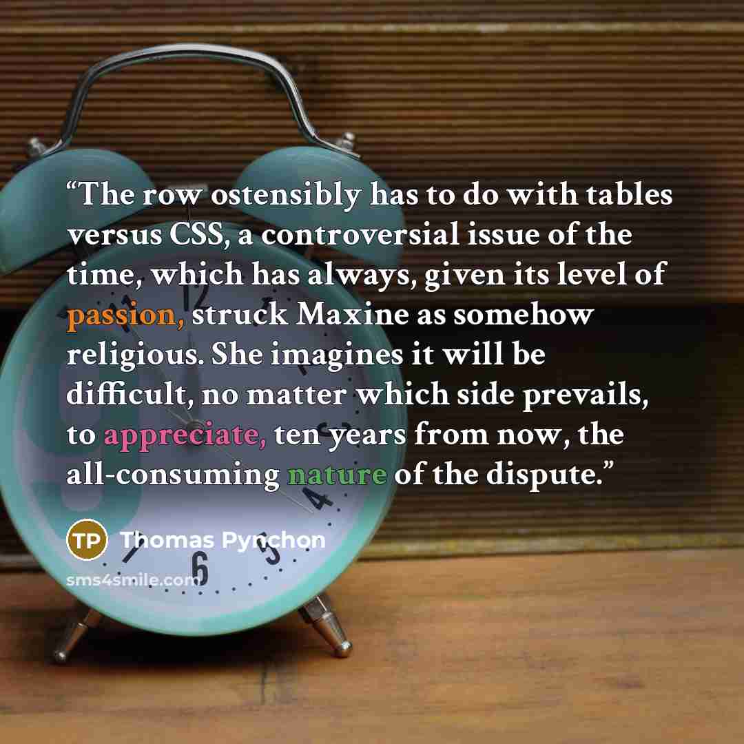 “The row ostensibly has to do with tables versus CSS, a controversial issue of the time, which has always, given its level of passion, struck Maxine as somehow religious. She imagines it will be difficult, no matter which side prevails, to appreciate, ten years from now, the all-consuming nature of…” quote by Thomas Pynchon