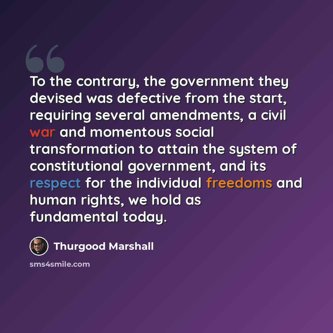 “To the contrary, the government they devised was defective from the start, requiring several amendments, a civil war and momentous social transformation to attain the system of constitutional government, and its respect for the individual freedoms and human rights, we hold as fundamental today.” quote by Thurgood Marshall