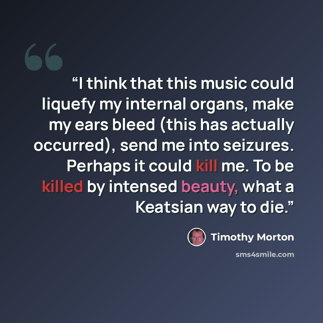 “I think that this music could liquefy my internal organs, make my ears bleed (this has actually occurred), send me into seizures. Perhaps it could kill me. To be killed by intensed beauty, what a Keatsian way to die.” quote by Timothy Morton