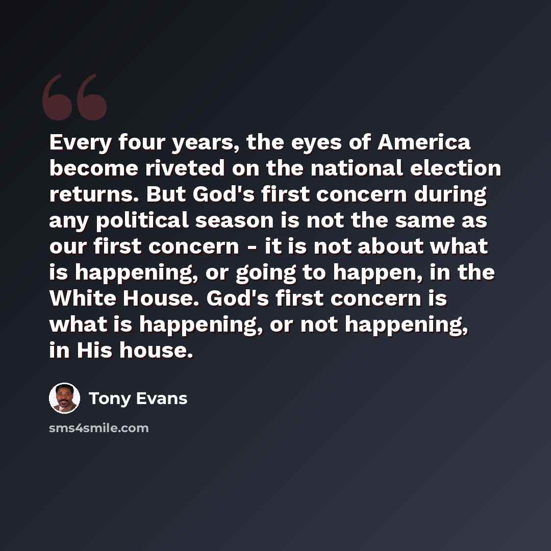 “Every four years, the eyes of America become riveted on the national election returns. But God's first concern during any political season is not the same as our first concern - it is not about what is happening, or going to happen, in the White House. God's first concern is what is happening, or…” quote by Tony Evans
