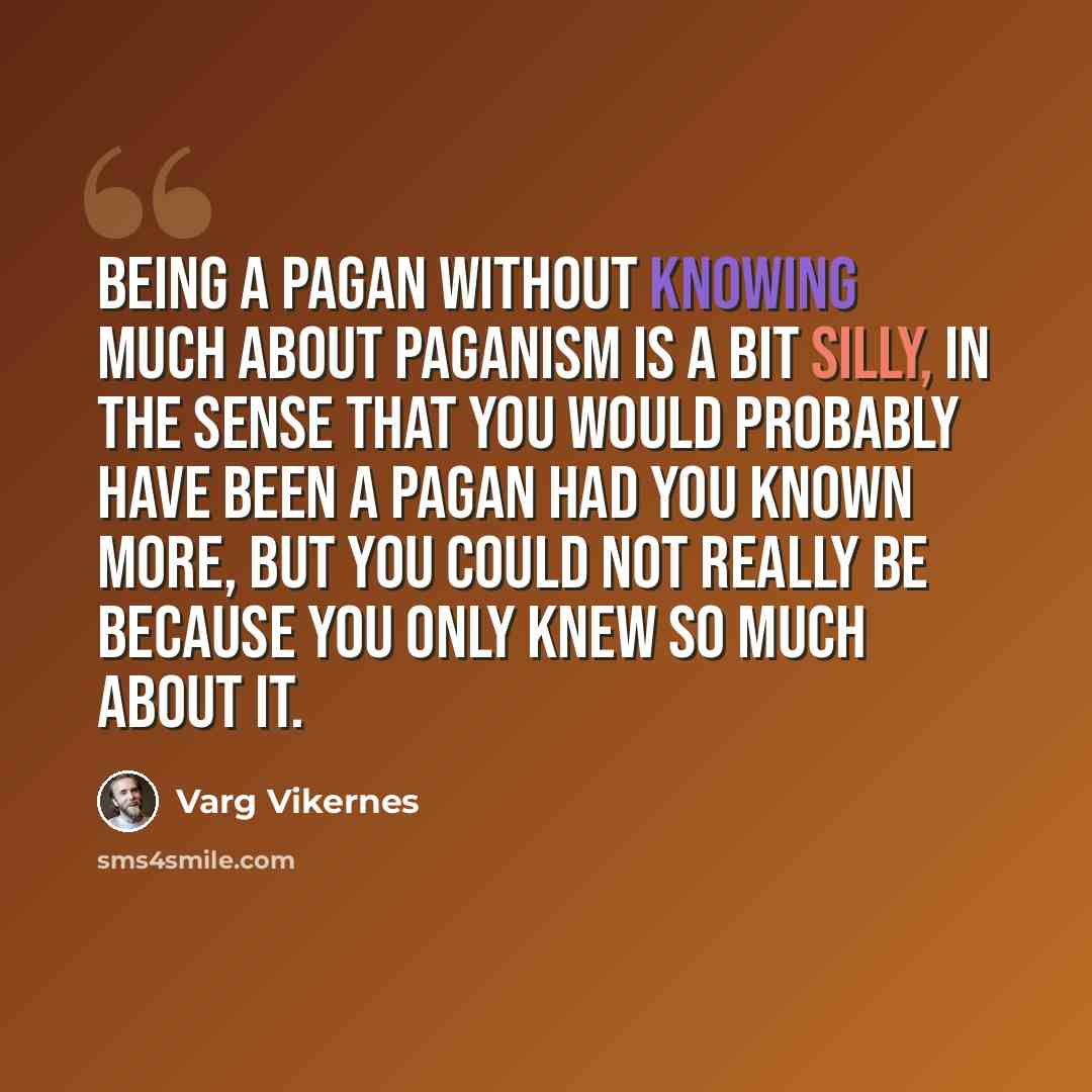“Being a Pagan without knowing much about Paganism is a bit silly, in the sense that you would probably have been a Pagan had you known more, but you could not really be because you only knew so much about it.” quote by Varg Vikernes