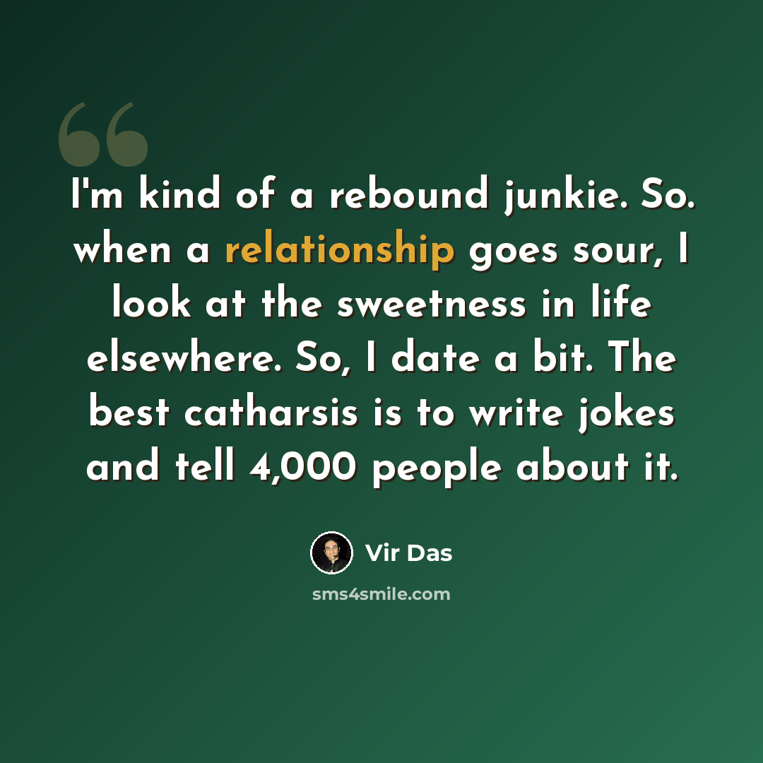 “I'm kind of a rebound junkie. So. when a relationship goes sour, I look at the sweetness in life elsewhere. So, I date a bit. The best catharsis is to write jokes and tell 4,000 people about it.” quote by Vir Das