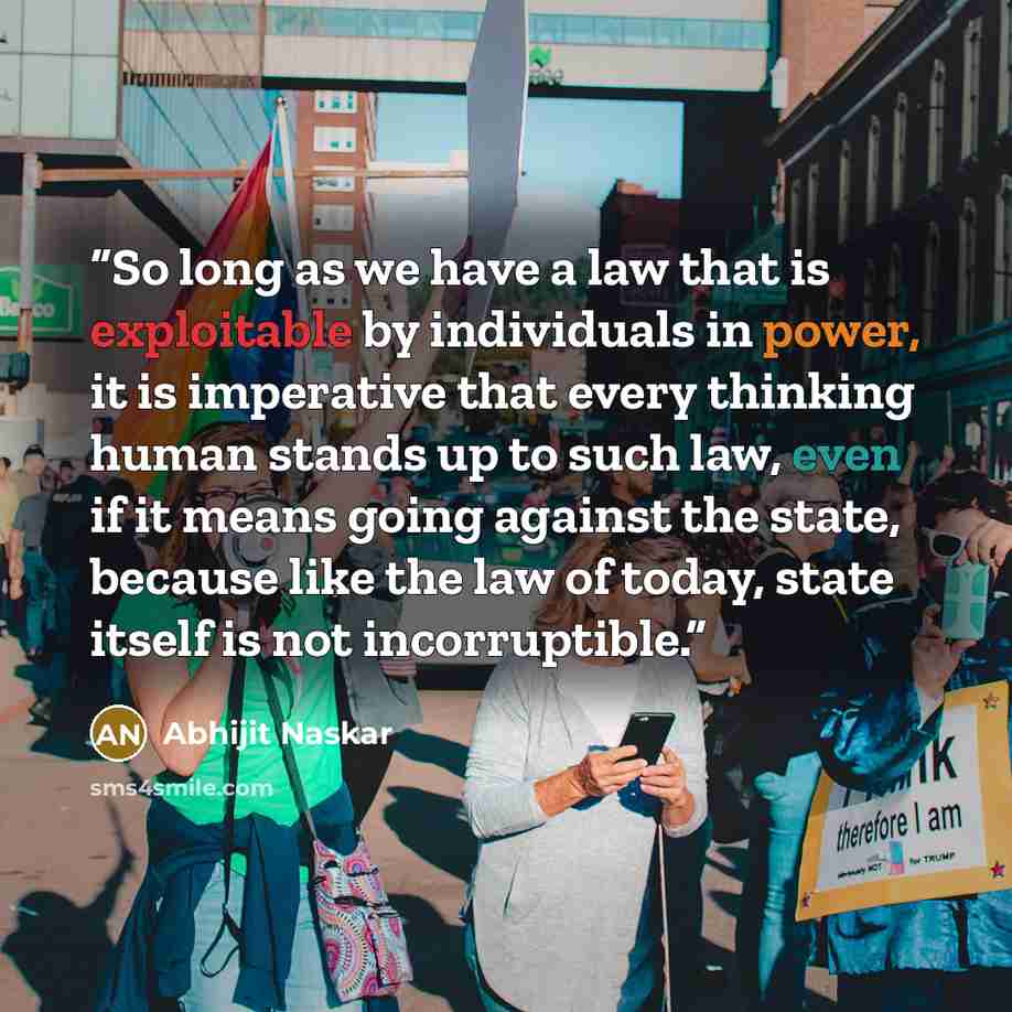 “So long as we have a law that is exploitable by individuals in power, it is imperative that every thinking human stands up to such law, even if it means going against the state, because like the law of today, state itself is not incorruptible.” quote by Abhijit Naskar