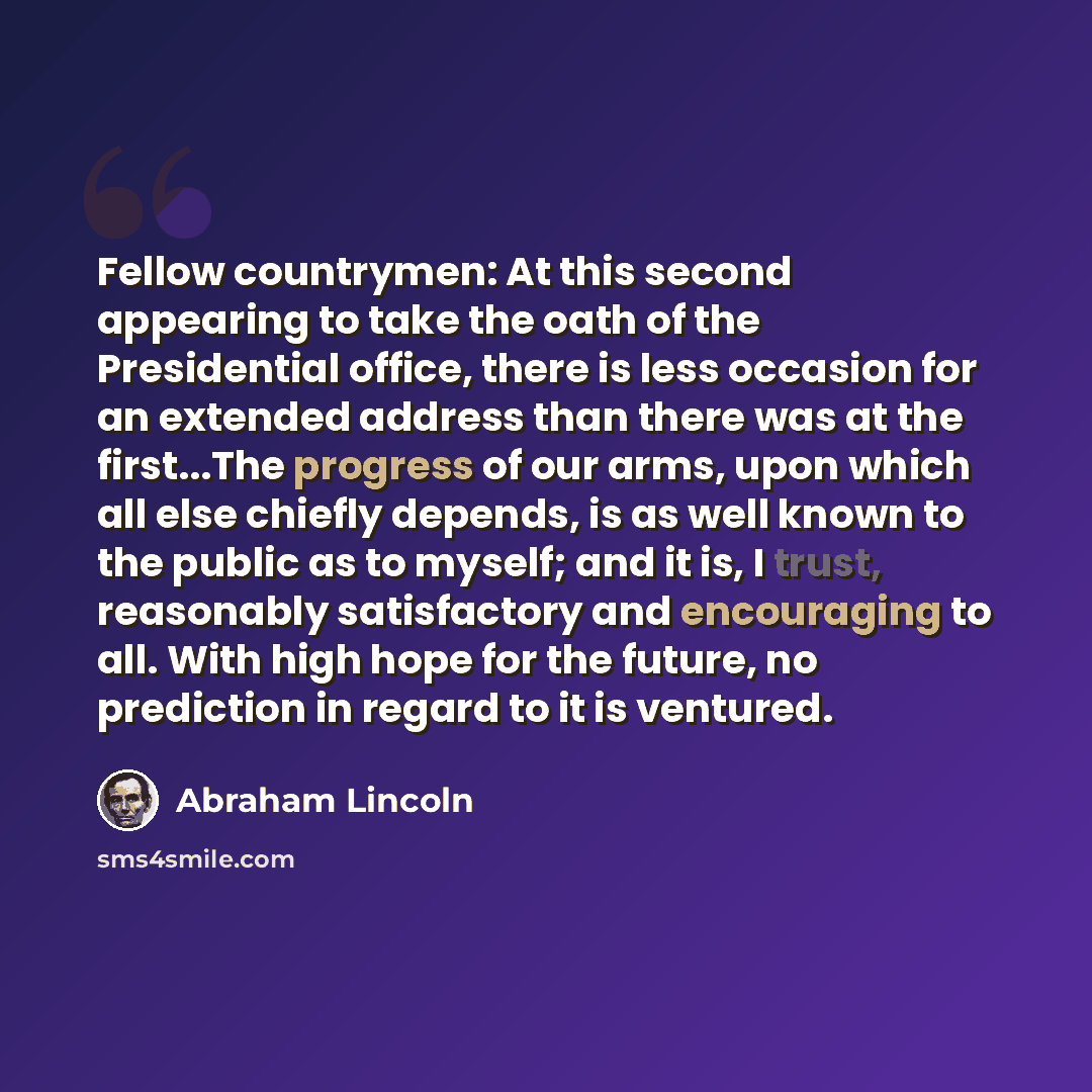 “Fellow countrymen: At this second appearing to take the oath of the Presidential office, there is less occasion for an extended address than there was at the first...The progress of our arms, upon which all else chiefly depends, is as well known to the public as to myself; and it is, I trust…” quote by Abraham Lincoln