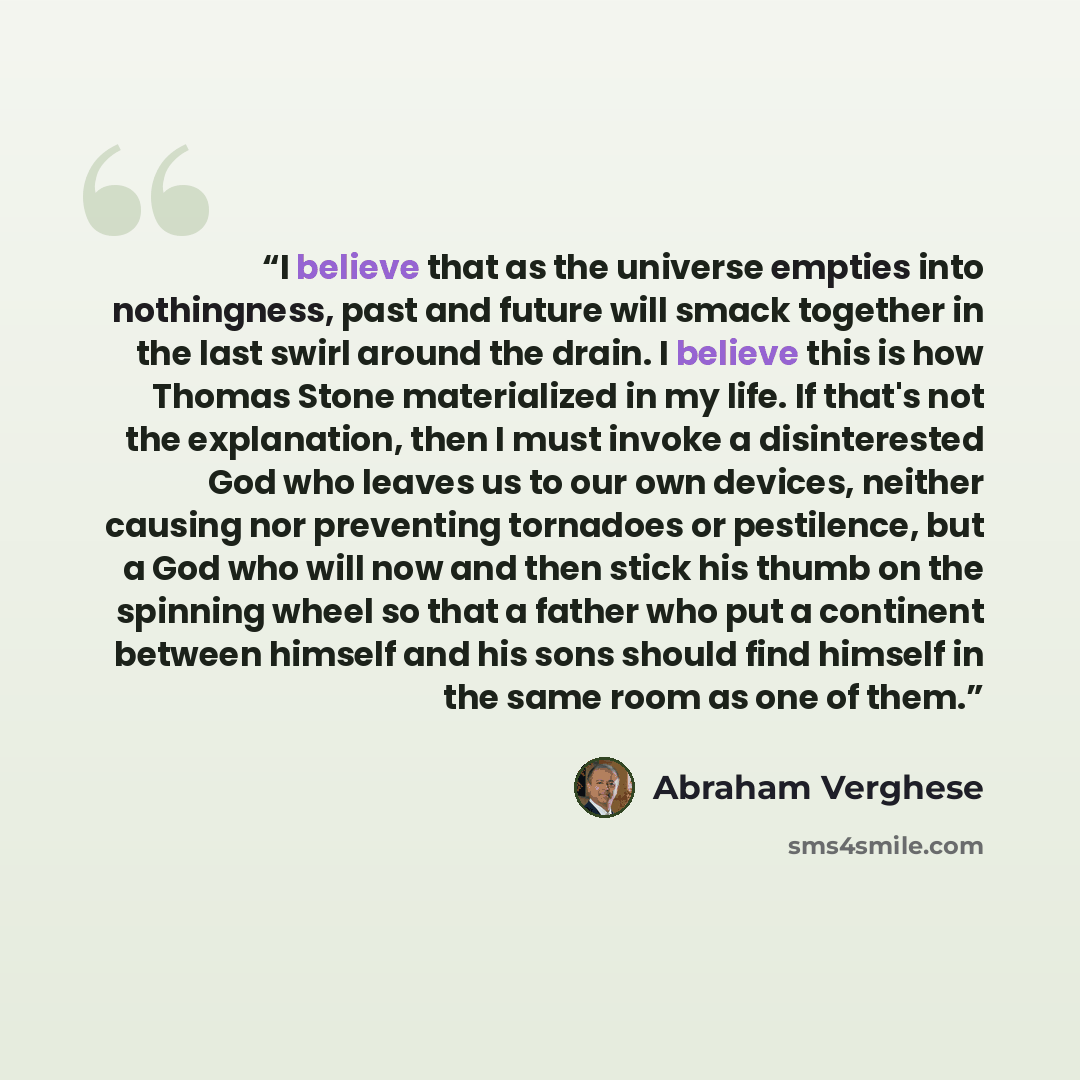 “I believe that as the universe empties into nothingness, past and future will smack together in the last swirl around the drain. I believe this is how Thomas Stone materialized in my life. If that's not the explanation, then I must invoke a disinterested God who leaves us to our own devices…” quote by Abraham Verghese