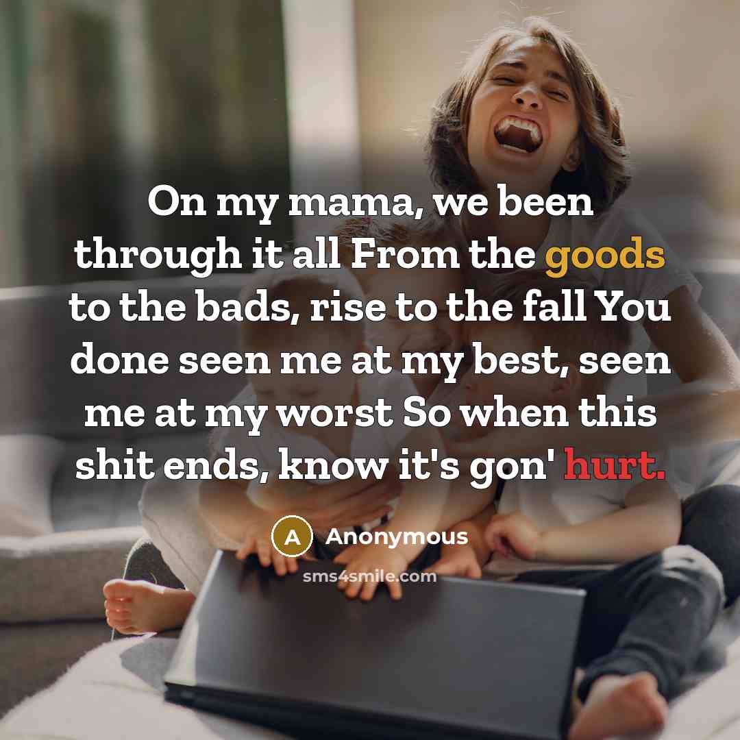 “On my mama, we been through it all From the goods to the bads, rise to the fall You done seen me at my best, seen me at my worst So when this shit ends, know it's gon' hurt.” quote by Anonymous