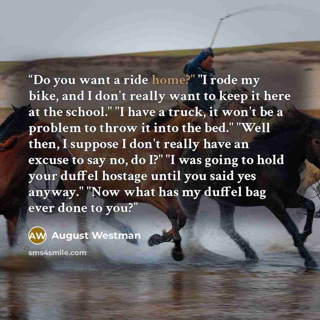 “Do you want a ride home?" "I rode my bike, and I don't really want to keep it here at the school." "I have a truck, it won't be a problem to throw it into the bed." "Well then, I suppose I don't really have an excuse to say no, do I?" "I was going to hold your duffel hostage until you said yes…” quote by August Westman