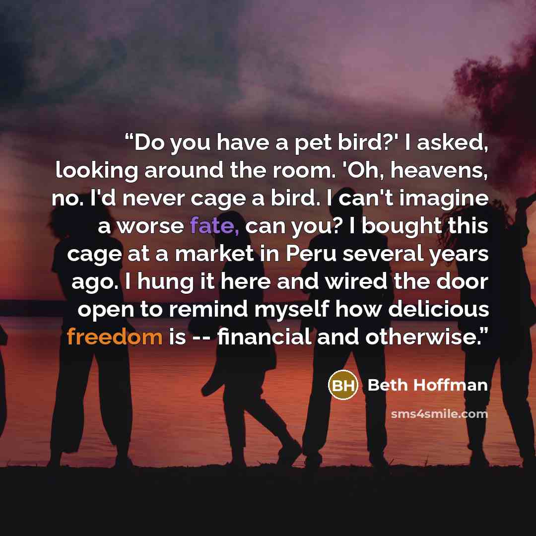 “Do you have a pet bird?' I asked, looking around the room. 'Oh, heavens, no. I'd never cage a bird. I can't imagine a worse fate, can you? I bought this cage at a market in Peru several years ago. I hung it here and wired the door open to remind myself how delicious freedom is -- financial and…” quote by Beth Hoffman