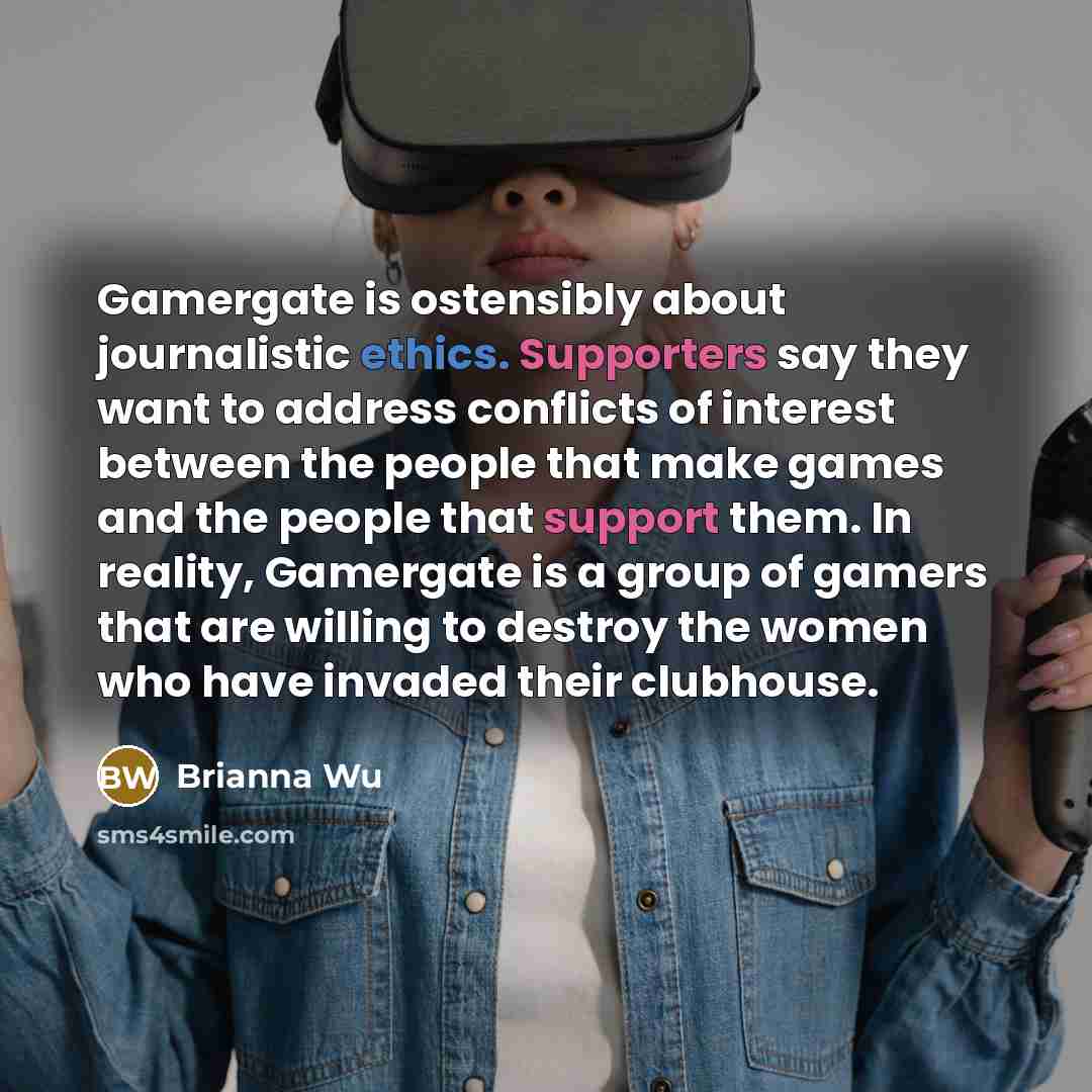 “Gamergate is ostensibly about journalistic ethics. Supporters say they want to address conflicts of interest between the people that make games and the people that support them. In reality, Gamergate is a group of gamers that are willing to destroy the women who have invaded their clubhouse.” quote by Brianna Wu