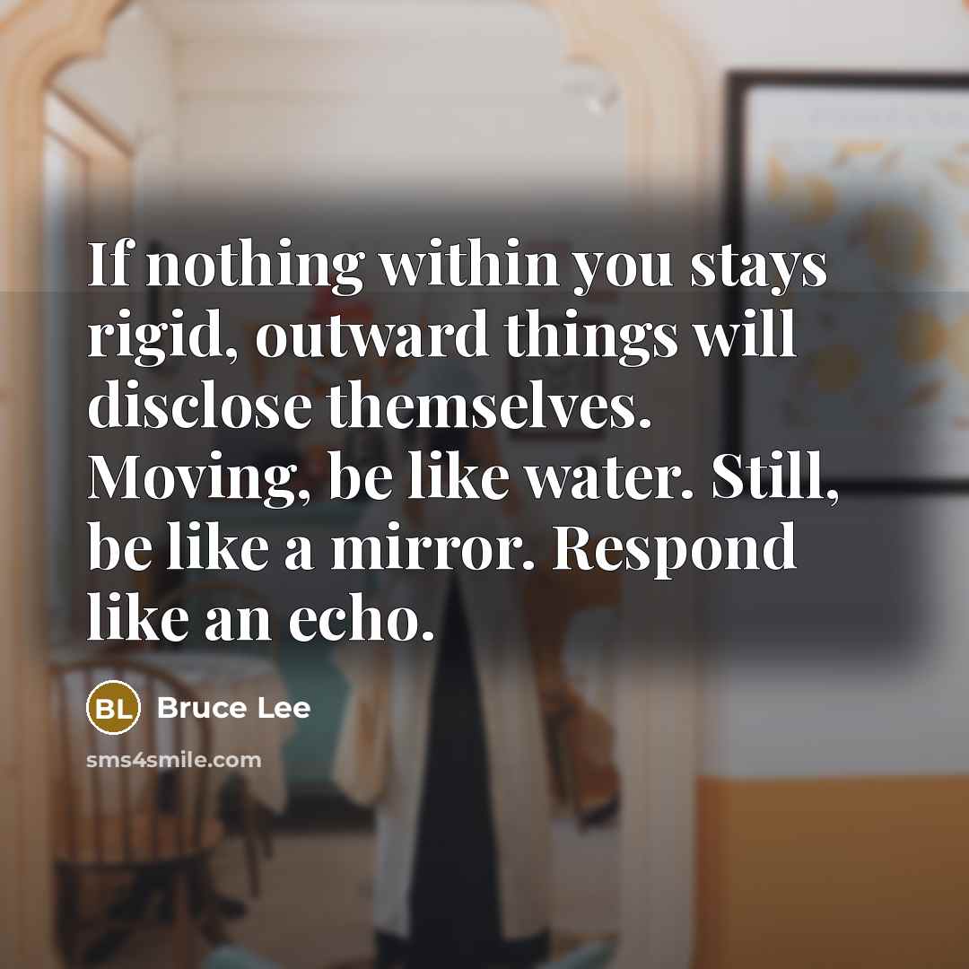 “If nothing within you stays rigid, outward things will disclose themselves. Moving, be like water. Still, be like a mirror. Respond like an echo.” quote by Bruce Lee