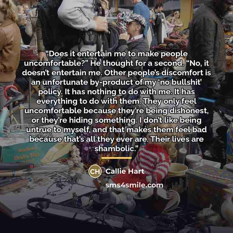 “Does it entertain me to make people uncomfortable?” He thought for a second. “No, it doesn’t entertain me. Other people’s discomfort is an unfortunate by-product of my ‘no bullshit’ policy. It has nothing to do with me. It has everything to do with them. They only feel uncomfortable because…” quote by Callie Hart