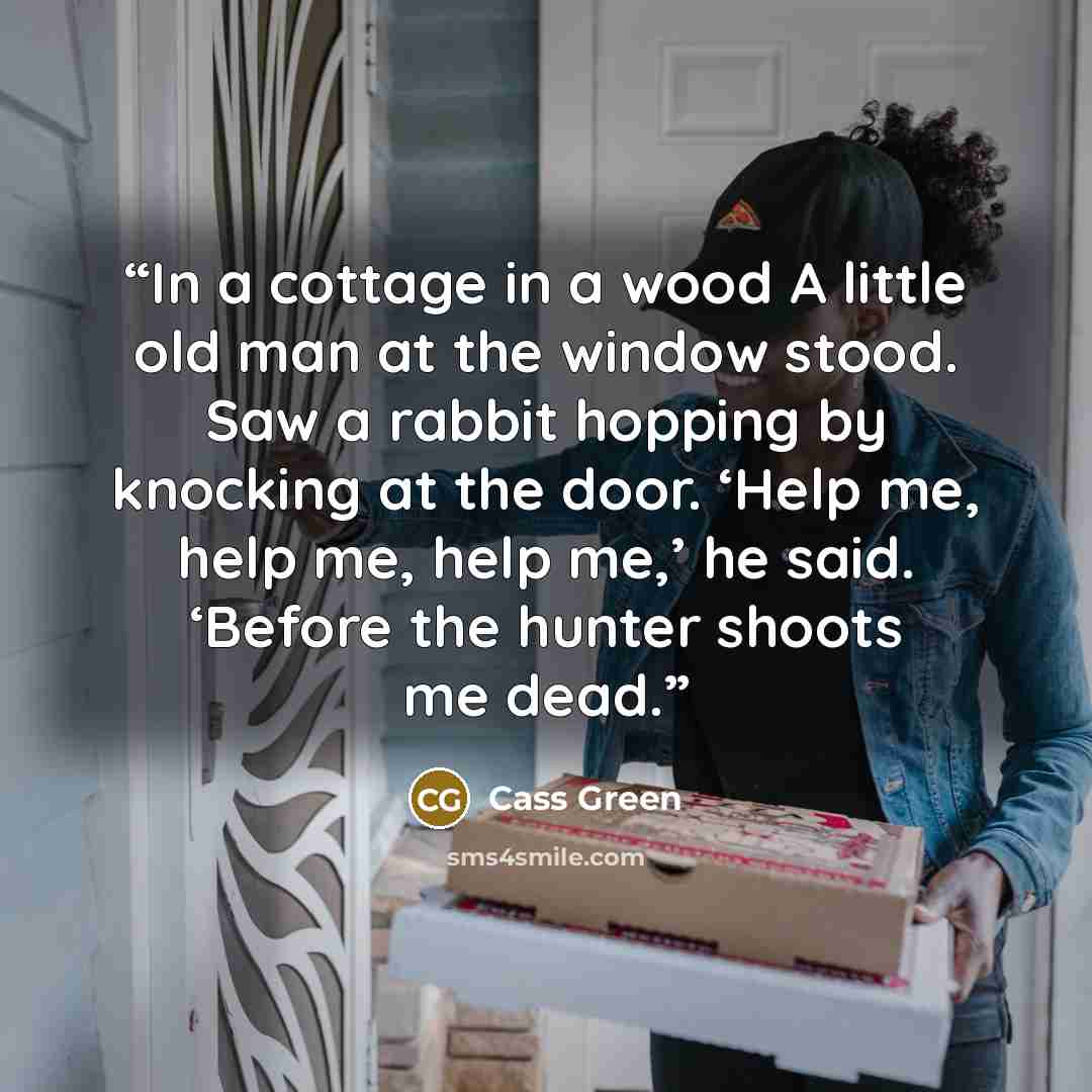 “In a cottage in a wood A little old man at the window stood. Saw a rabbit hopping by knocking at the door. ‘Help me, help me, help me,’ he said. ‘Before the hunter shoots me dead.” quote by Cass Green